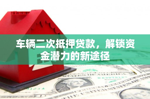 弥陀车辆二次抵押贷款，解锁资金潜力的新途径