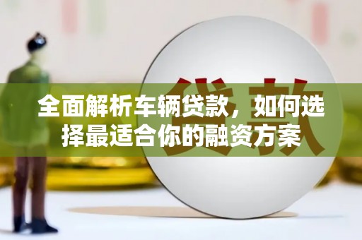 弥陀全面解析车辆贷款，如何选择最适合你的融资方案