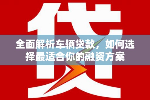 弥陀全面解析车辆贷款，如何选择最适合你的融资方案